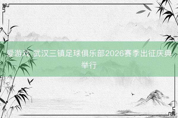 爱游戏 武汉三镇足球俱乐部2026赛季出征庆典举行