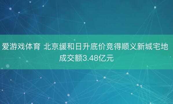 爱游戏体育 北京缓和日升底价竞得顺义新城宅地 成交额3.48亿元