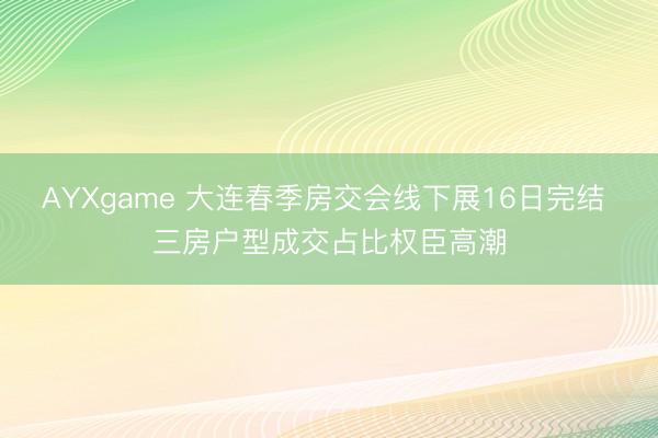 AYXgame 大连春季房交会线下展16日完结 三房户型成交占比权臣高潮