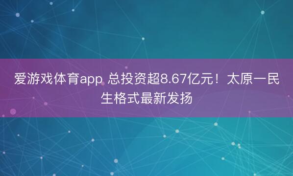 爱游戏体育app 总投资超8.67亿元!太原一民生格式最新发扬