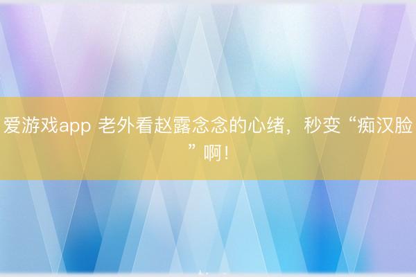 爱游戏app 老外看赵露念念的心绪，秒变 “痴汉脸” 啊！