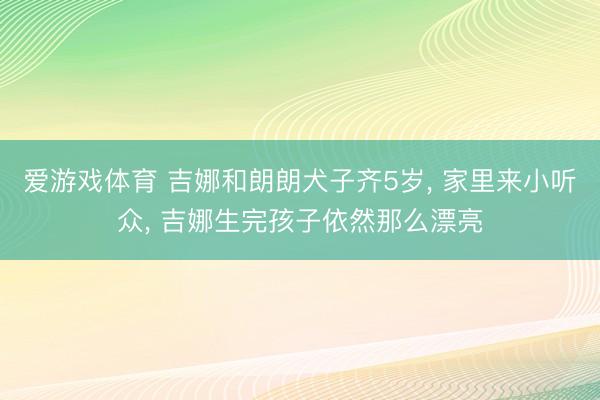 爱游戏体育 吉娜和朗朗犬子齐5岁， 家里来小听众，<a href=