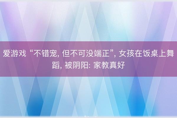 爱游戏 “不错宠, 但不可没端正”, 女孩在饭桌上舞蹈, 被阴阳: 家教真好