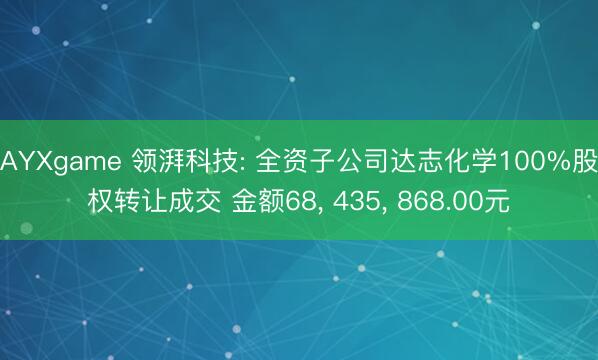 AYXgame 领湃科技: 全资子公司达志化学100%股权转让成交 金额68, 435, 868.00元