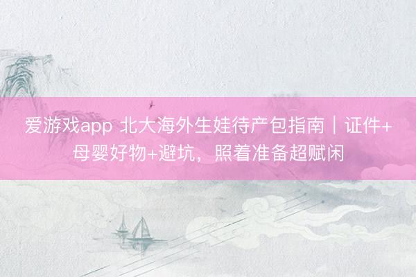 爱游戏app 北大海外生娃待产包指南｜证件+母婴好物+避坑，照着准备超赋闲
