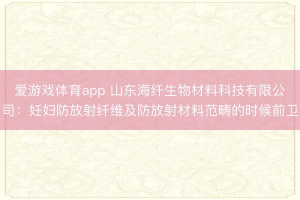 爱游戏体育app 山东海纤生物材料科技有限公司：妊妇防放射纤维及防放射材料范畴的时候前卫