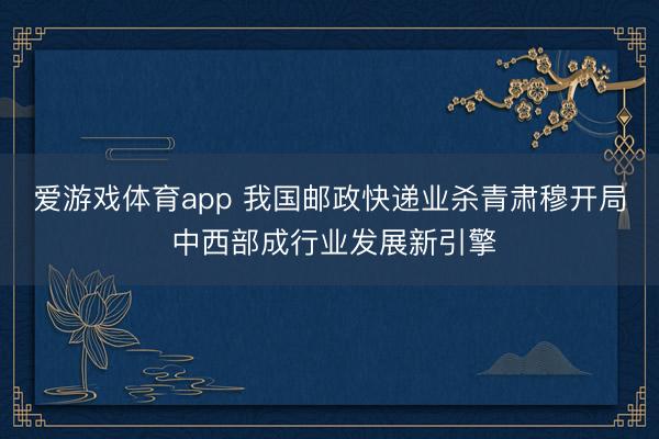 爱游戏体育app 我国邮政快递业杀青肃穆开局 中西部成行业发展新引擎
