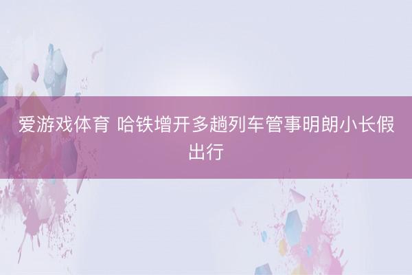 爱游戏体育 哈铁增开多趟列车管事明朗小长假出行