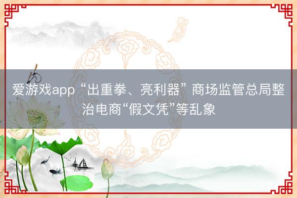 爱游戏app “出重拳、亮利器” 商场监管总局整治电商“假文凭”等乱象