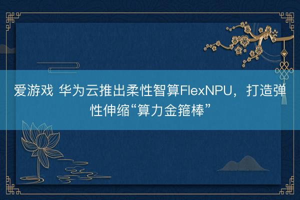 爱游戏 华为云推出柔性智算FlexNPU,打造弹性伸缩“算力金箍棒”