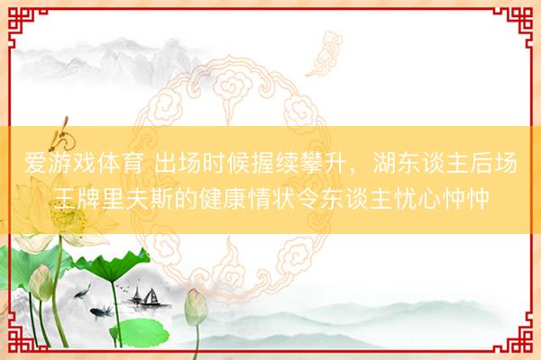 爱游戏体育 出场时候握续攀升，湖东谈主后场王牌里夫斯的健康情状令东谈主忧心忡忡