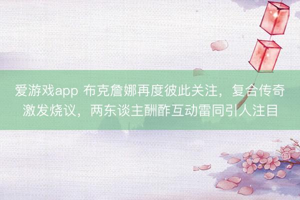 爱游戏app 布克詹娜再度彼此关注，复合传奇激发烧议，两东谈主酬酢互动雷同引人注目