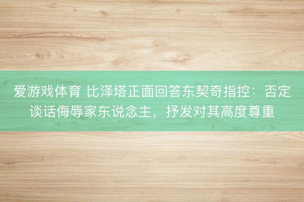 爱游戏体育 比泽塔正面回答东契奇指控：否定谈话侮辱家东说念主，抒发对其高度尊重