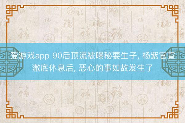 爱游戏app 90后顶流被曝秘要生子， 杨紫官宣澈底休息后， 恶心的事如故发生了