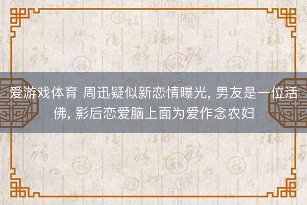 爱游戏体育 周迅疑似新恋情曝光， 男友是一位活佛， 影后恋爱脑上面为爱作念农妇