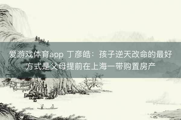 爱游戏体育app 丁彦皓：孩子逆天改命的最好方式是父母提前在上海一带购置房产