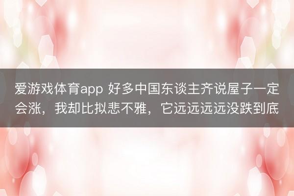 爱游戏体育app 好多中国东谈主齐说屋子一定会涨，我却比拟悲不雅，它远远远远没跌到底