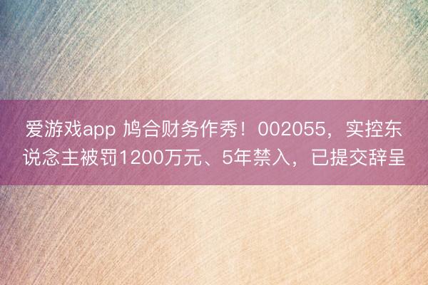 爱游戏app 鸠合财务作秀！002055，实控东说念主被罚1200万元、5年禁入，已提交辞呈