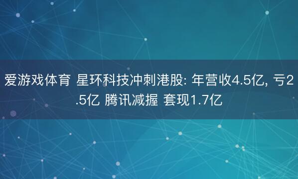 爱游戏体育 星环科技冲刺港股: 年营收4.5亿， 亏2.5亿 腾讯减握 套现1.7亿
