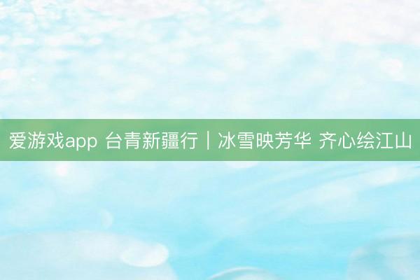 爱游戏app 台青新疆行｜冰雪映芳华 齐心绘江山