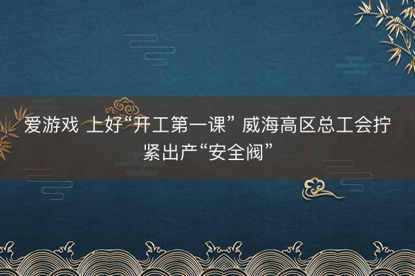爱游戏 上好“开工第一课” 威海高区总工会拧紧出产“安全阀”