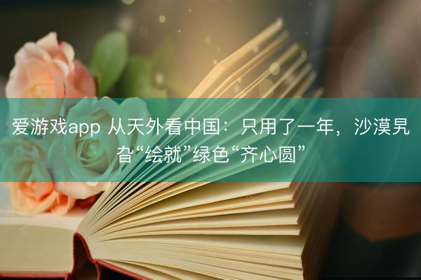 爱游戏app 从天外看中国：只用了一年，沙漠旯旮“绘就”绿色“齐心圆”
