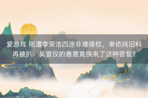 爱游戏 刚遭李荣浩四连非难侵权，单依纯旧料再被扒：吴宣仪的善意竟换来了这种答复？
