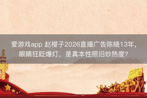 爱游戏app 赵樱子2026直播广告陈晓13年，眼睛狂眨爆灯，是真本性照旧炒热度？