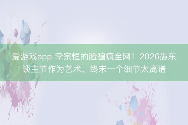 爱游戏app 李宗恒的脸骗疯全网！2026愚东谈主节作为艺术，终末一个细节太离谱