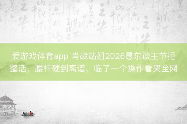 爱游戏体育app 肖战站姐2026愚东谈主节拒整活,腰杆硬到离谱,临了一个操作看哭全网