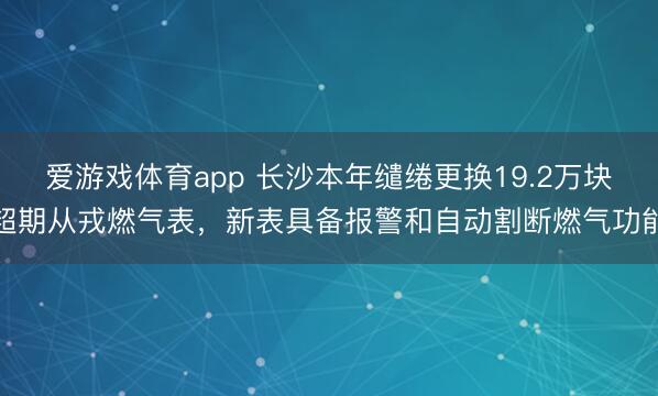 爱游戏体育app 长沙本年缱绻更换19.2万块超期从戎燃气表，新表具备报警和自动割断燃气功能