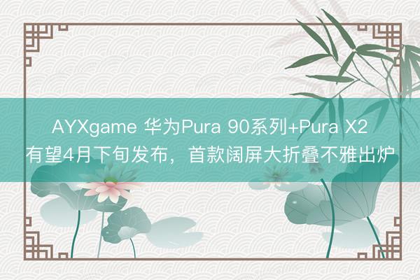 AYXgame 华为Pura 90系列+Pura X2有望4月下旬发布，首款阔屏大折叠不雅出炉