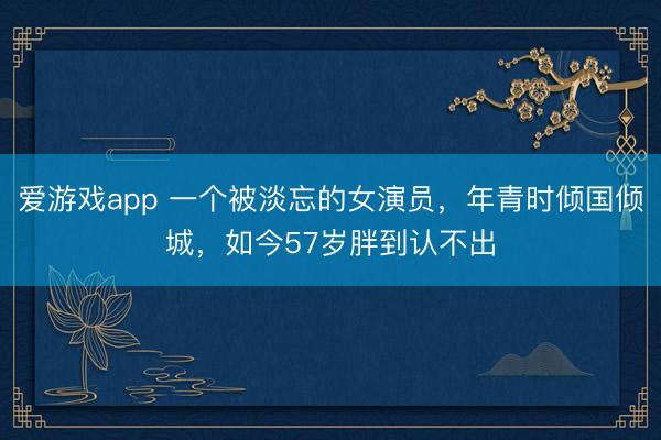 爱游戏app 一个被淡忘的女演员，年青时倾国倾城，如今57岁胖到认不出