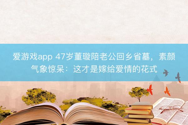 爱游戏app 47岁董璇陪老公回乡省墓，素颜气象惊呆：这才是嫁给爱情的花式