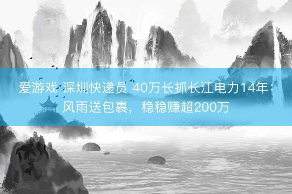 爱游戏 深圳快递员 40万长抓长江电力14年：风雨送包裹，稳稳赚超200万