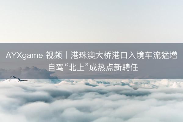 AYXgame 视频丨港珠澳大桥港口入境车流猛增 自驾“北上”成热点新聘任