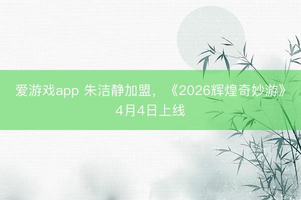 爱游戏app 朱洁静加盟，《2026辉煌奇妙游》4月4日上线