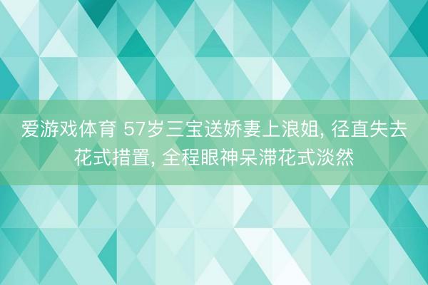 爱游戏体育 57岁三宝送娇妻上浪姐， 径直失去花式措置， 全程眼神呆滞花式淡然