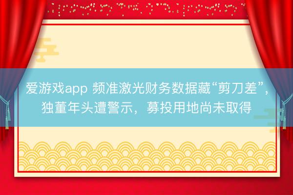 爱游戏app 频准激光财务数据藏“剪刀差”，独董年头遭警示，募投用地尚未取得