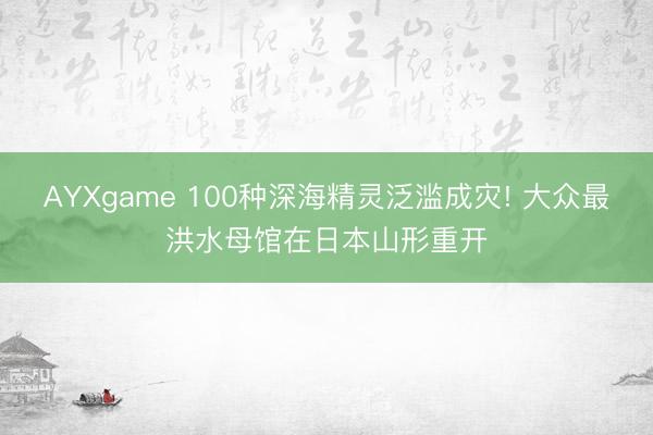 AYXgame 100种深海精灵泛滥成灾! 大众最洪水母馆在日本山形重开