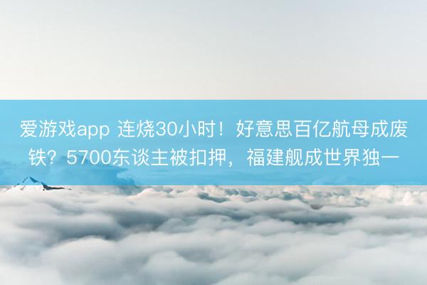 爱游戏app 连烧30小时！好意思百亿航母成废铁？5700东谈主被扣押，福建舰成世界独一
