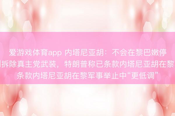 爱游戏体育app 内塔尼亚胡：不会在黎巴嫩停战，已下令径直谈判拆除真主党武装，特朗普称已条款内塔尼亚胡在黎军事举止中“更低调”