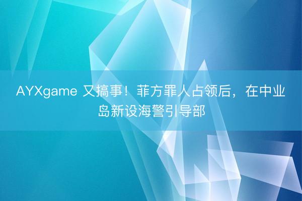 AYXgame 又搞事！菲方罪人占领后，在中业岛新设海警引导部