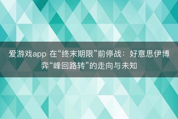 爱游戏app 在“终末期限”前停战：好意思伊博弈“峰回路转”的走向与未知