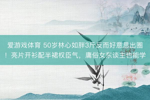 爱游戏体育 50岁林心如胖3斤反而好意思出圈！亮片开衫配半裙权臣气，庸俗女东谈主也能学