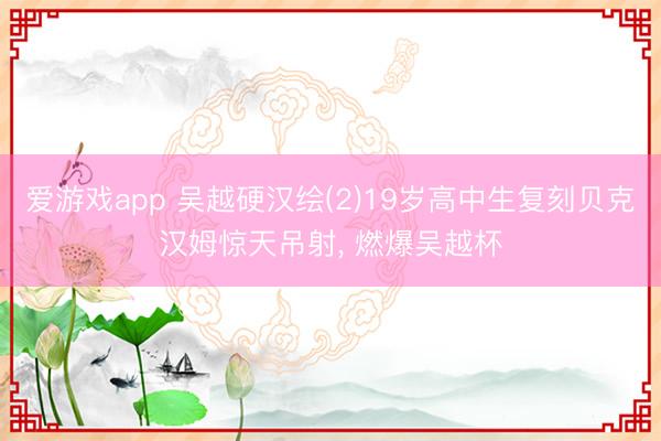 爱游戏app 吴越硬汉绘(2)19岁高中生复刻贝克汉姆惊天吊射，<a href=