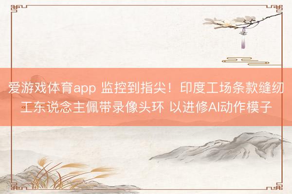 爱游戏体育app 监控到指尖！印度工场条款缝纫工东说念主佩带录像头环 以进修AI动作模子