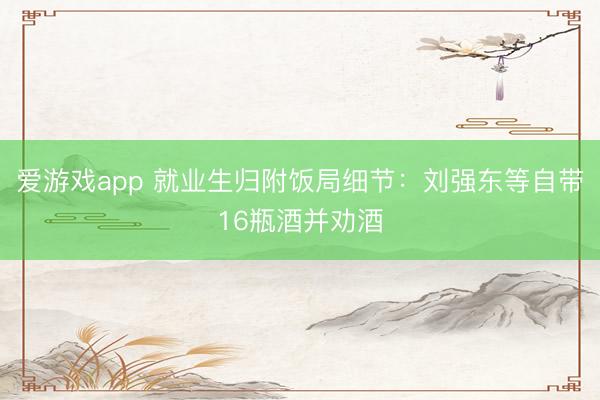 爱游戏app 就业生归附饭局细节：刘强东等自带16瓶酒并劝酒