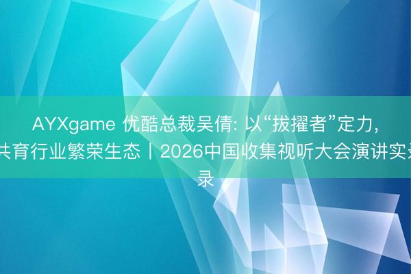 AYXgame 优酷总裁吴倩: 以“拔擢者”定力， 共育行业繁荣生态丨2026中国收集视听大会演讲实录