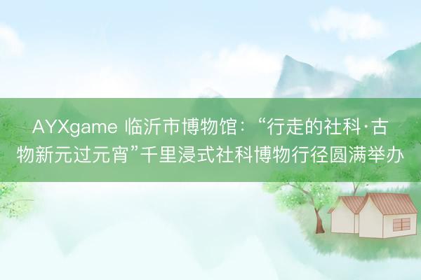 AYXgame 临沂市博物馆：“行走的社科·古物新元过元宵”千里浸式社科博物行径圆满举办